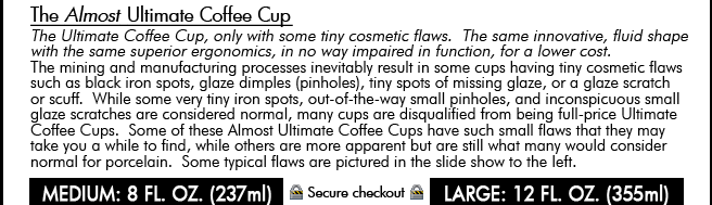 The Almost Ultimate Coffee Cup. The Ultimate Coffee Cup, only with some tiny cosmetic flaws. The same innovative, fluid shape with the same superior ergonomics, in no way impaired in function, for a lower cost. The mining and manufacturing processes inevitably result in some cups having tiny cosmetic flaws such as black iron spots, glaze dimples (pinholes), tiny spots of missing glaze, or a glaze scratch or scuff. While some very tiny iron spots, out-of-the-way small pinholes, and inconspicuous small glaze scratches are considered normal, many cups are disqualified from being full-price Ultimate Coffee Cups. Some of these Almost Ultimate Coffee Cups have such small flaws that they may take you a while to find, while others are more apparent but are still what many would consider normal for porcelain. Some typical flaws are pictured in the slide show, below-right. Currently we only sell them in sets of two or six. Separately specify the number of saucers you want, up to the number of cups you are ordering. Adjust quantities in your shopping cart. Medium coffee cup: 8 fluid ounces (237 ml); Large coffee cup: 12 fluid ounces (355 ml)