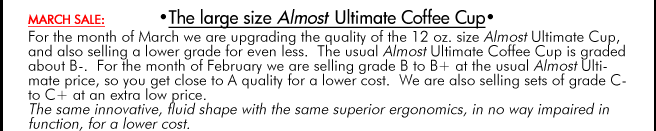 FEBRUARY SALE: •The large size Almost Ultimate Coffee Cup• For the month of February we are upgrading the quality of the 12 oz. size Almost Ultimate Cup, and also selling a lower grade for even less. The usual Almost Ultimate Coffee Cup is graded about B-. For the month of February we are selling grade B to B+ at the usual Almost Ultimate price, so you get close to A quality for a lower cost. We are also selling sets of grade C- to C+ at an extra low price. The same innovative, fluid shape with the same superior ergonomics, in no way impaired in function, for a lower cost.